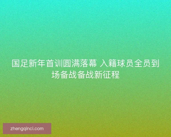 国足新年首训圆满落幕 入籍球员全员到场备战备战新征程