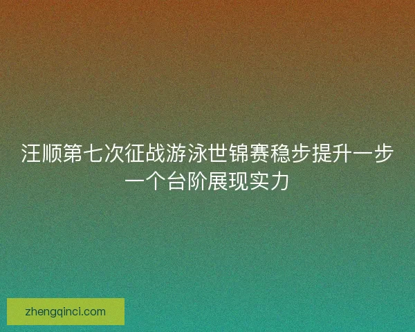 汪顺第七次征战游泳世锦赛稳步提升一步一个台阶展现实力